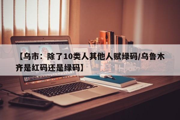 【乌市:除了10类人其他人赋绿码/乌鲁木齐是红码还是绿码】