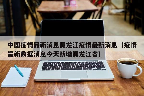 中国疫情最新消息黑龙江疫情最新消息(疫情最新数据消息今天新增黑龙江省)