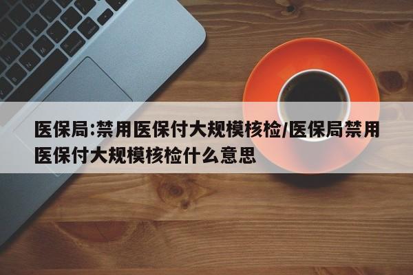 医保局:禁用医保付大规模核检/医保局禁用医保付大规模核检什么意思