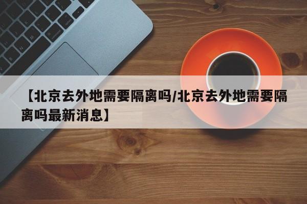 【北京去外地需要隔离吗/北京去外地需要隔离吗最新消息】
