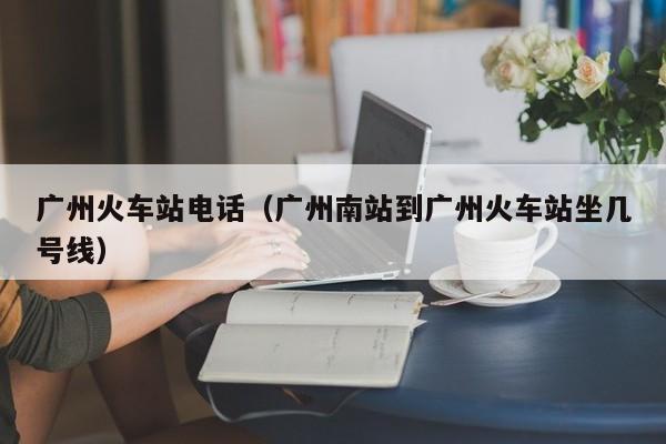 广州火车站电话(广州南站到广州火车站坐几号线)