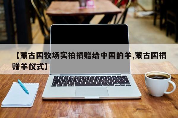 【蒙古国牧场实拍捐赠给中国的羊,蒙古国捐赠羊仪式】