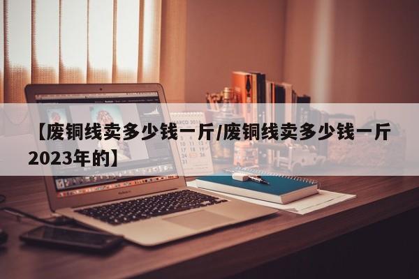 【废铜线卖多少钱一斤/废铜线卖多少钱一斤2023年的】