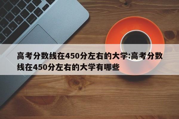高考分数线在450分左右的大学:高考分数线在450分左右的大学有哪些
